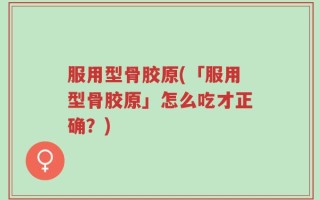 服用型骨胶原(「服用型骨胶原」怎么吃才正确？)
