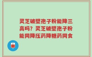 灵芝破壁孢子粉能降三高吗？灵芝破壁孢子粉能同降压药降糖药同食