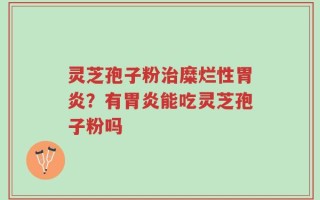 灵芝孢子粉治糜烂性胃炎？有胃炎能吃灵芝孢子粉吗