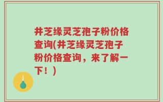 井芝缘灵芝孢子粉价格查询(井芝缘灵芝孢子粉价格查询，来了解一下！)