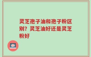 灵芝孢子油和孢子粉区别？灵芝油好还是灵芝粉好