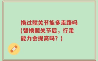 换过髋关节能多走路吗(替换髋关节后，行走能力会提高吗？)