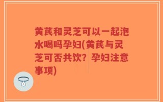 黄芪和灵芝可以一起泡水喝吗孕妇(黄芪与灵芝可否共饮？孕妇注意事项)