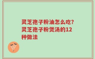 灵芝孢子粉油怎么吃？灵芝孢子粉煲汤的12种做法