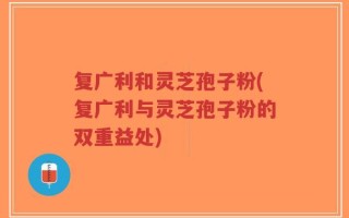 复广利和灵芝孢子粉(复广利与灵芝孢子粉的双重益处)