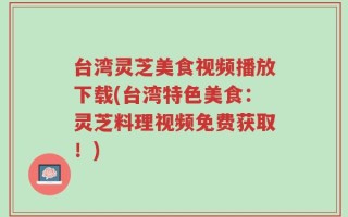 台湾灵芝美食视频播放下载(台湾特色美食：灵芝料理视频免费获取！)