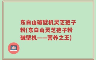 东白山破壁机灵芝孢子粉(东白山灵芝孢子粉破壁机——营养之王)
