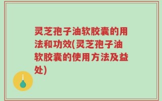 灵芝孢子油软胶囊的用法和功效(灵芝孢子油软胶囊的使用方法及益处)