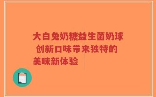 大白兔奶糖益生菌奶球 创新口味带来独特的美味新体验