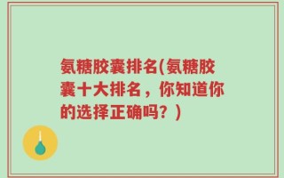 氨糖胶囊排名(氨糖胶囊十大排名，你知道你的选择正确吗？)