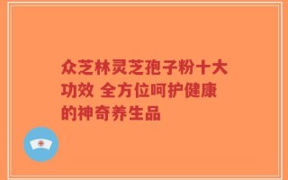 众芝林灵芝孢子粉十大功效 全方位呵护健康的神奇养生品