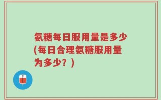 氨糖每日服用量是多少(每日合理氨糖服用量为多少？)