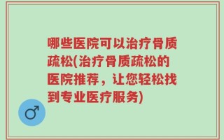 哪些医院可以治疗骨质疏松(治疗骨质疏松的医院推荐，让您轻松找到专业医疗服务)