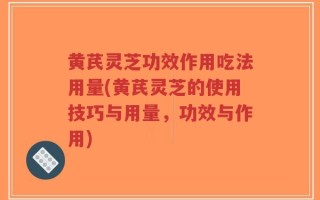 黄芪灵芝功效作用吃法用量(黄芪灵芝的使用技巧与用量，功效与作用)
