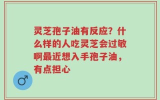 灵芝孢子油有反应？什么样的人吃灵芝会过敏啊最近想入手孢子油，有点担心