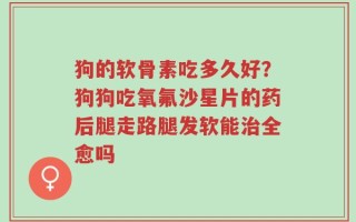 狗的软骨素吃多久好？狗狗吃氧氟沙星片的药后腿走路腿发软能治全愈吗