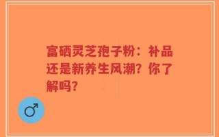 富硒灵芝孢子粉：补品还是新养生风潮？你了解吗？