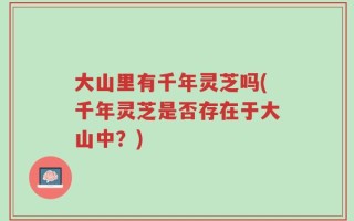 大山里有千年灵芝吗(千年灵芝是否存在于大山中？)