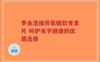 罗永浩推荐氨糖软骨素片 呵护关节健康的优质选择
