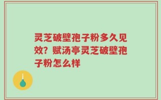 灵芝破壁孢子粉多久见效？赋汤亭灵芝破壁孢子粉怎么样