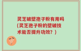 灵芝破壁孢子粉有用吗(灵芝孢子粉的壁破技术能否提升功效？)