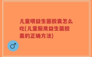 儿童喂益生菌胶囊怎么吃(儿童服用益生菌胶囊的正确方法)
