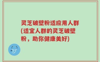 灵芝破壁粉适应用人群(适宜人群的灵芝破壁粉，助你健康美好)