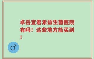 卓岳宜君素益生菌医院有吗！这些地方能买到！