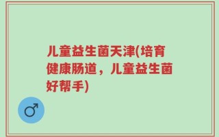 儿童益生菌天津(培育健康肠道，儿童益生菌好帮手)