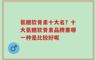 氨糖软骨素十大名？十大氨糖软骨素品牌里哪一种是比较好呢