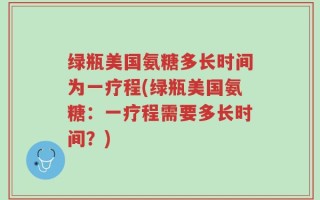 绿瓶美国氨糖多长时间为一疗程(绿瓶美国氨糖：一疗程需要多长时间？)