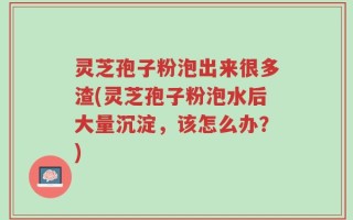 灵芝孢子粉泡出来很多渣(灵芝孢子粉泡水后大量沉淀，该怎么办？)