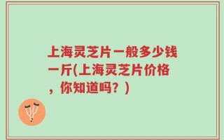 上海灵芝片一般多少钱一斤(上海灵芝片价格，你知道吗？)
