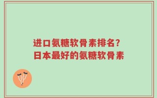 进口氨糖软骨素排名？日本最好的氨糖软骨素