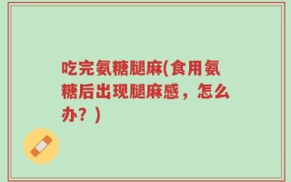 吃完氨糖腿麻(食用氨糖后出现腿麻感，怎么办？)