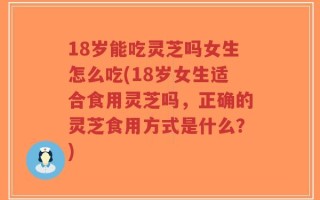 18岁能吃灵芝吗女生怎么吃(18岁女生适合食用灵芝吗，正确的灵芝食用方式是什么？)