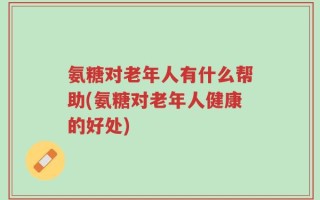 氨糖对老年人有什么帮助(氨糖对老年人健康的好处)