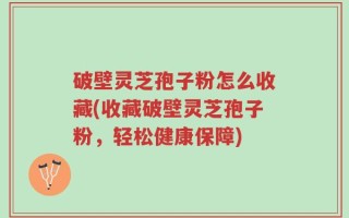 破壁灵芝孢子粉怎么收藏(收藏破壁灵芝孢子粉，轻松健康保障)