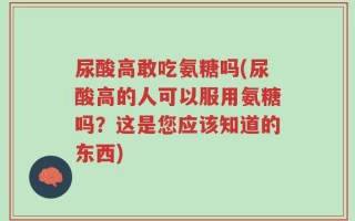 尿酸高敢吃氨糖吗(尿酸高的人可以服用氨糖吗？这是您应该知道的东西)