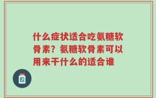 什么症状适合吃氨糖软骨素？氨糖软骨素可以用来干什么的适合谁