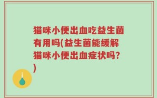 猫咪小便出血吃益生菌有用吗(益生菌能缓解猫咪小便出血症状吗？)