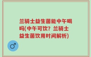 兰骑士益生菌能中午喝吗(中午可饮？兰骑士益生菌饮用时间解析)