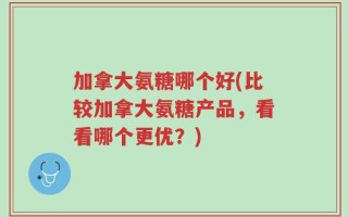 加拿大氨糖哪个好(比较加拿大氨糖产品，看看哪个更优？)