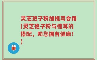 灵芝孢子粉加槐耳合用(灵芝孢子粉与槐耳的搭配，助您拥有健康！)