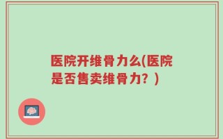 医院开维骨力么(医院是否售卖维骨力？)