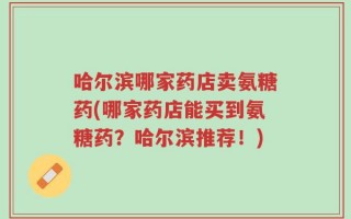 哈尔滨哪家药店卖氨糖药(哪家药店能买到氨糖药？哈尔滨推荐！)
