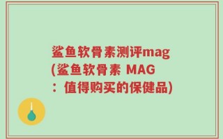 鲨鱼软骨素测评mag(鲨鱼软骨素 MAG：值得购买的保健品)