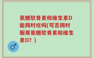 氨糖软骨素和维生素D能同时吃吗(可否同时服用氨糖软骨素和维生素D？)
