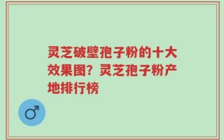 灵芝破壁孢子粉的十大效果图？灵芝孢子粉产地排行榜