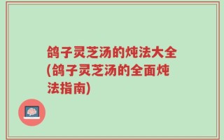 鸽子灵芝汤的炖法大全(鸽子灵芝汤的全面炖法指南)